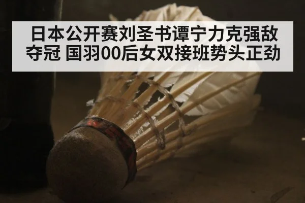 日本公开赛刘圣书谭宁力克强敌夺冠 国羽00后女双接班势头正劲